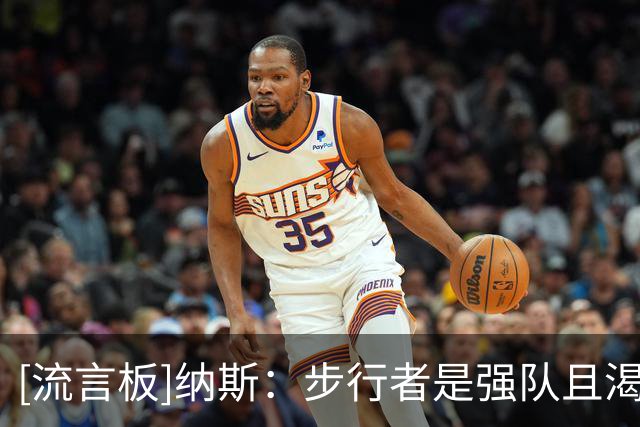 [流言板]纳斯：步行者是强队且渴望反弹，我们也想尽快走出输球阴影